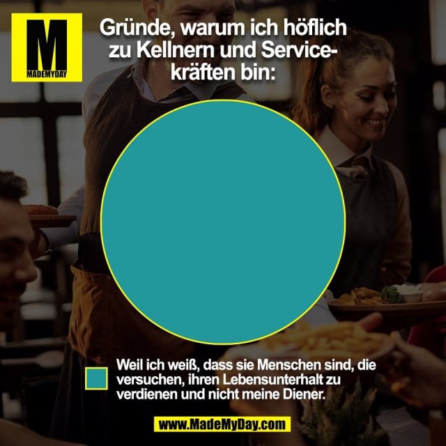 Gründe, warum ich höflich<br />
zu Kellnern und Service-<br />
kräften bin:<br />
<br />
Weil ich weiß, dass sie Menschen sind, die<br />
versuchen, ihren Lebensunterhalt zu<br />
verdienen und nicht meine Diener.<br />
<br />
(BILD)