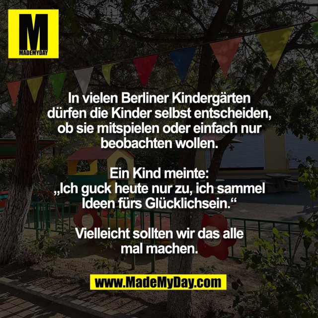 In vielen Berliner Kindergärten<br />
dürfen die Kinder selbst entscheiden,<br />
ob sie mitspielen oder einfach nur<br />
beobachten wollen.<br />
<br />
Ein Kind meinte:<br />
„Ich guck heute nur zu, ich sammel<br />
Ideen fürs Glücklichsein.“<br />
<br />
Vielleicht sollten wir das alle<br />
mal machen.