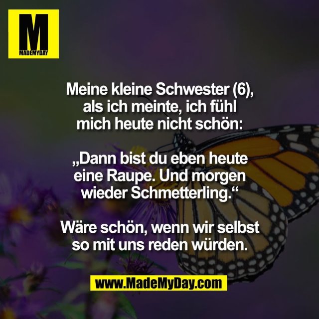Meine kleine Schwester (6),<br />
als ich meinte, ich fühl<br />
mich heute nicht schön:<br />
<br />
„Dann bist du eben heute<br />
eine Raupe. Und morgen<br />
wieder Schmetterling.“<br />
<br />
Wäre schön, wenn wir selbst<br />
so mit uns reden würden.