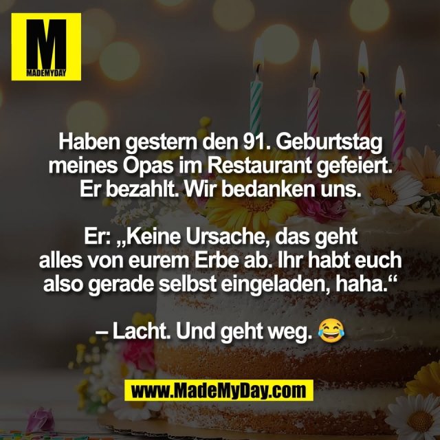 Haben gestern den 91. Geburtstag<br />
meines Opas im Restaurant gefeiert.<br />
Er bezahlt. Wir bedanken uns.<br />
<br />
Er: „Keine Ursache, das geht<br />
alles von eurem Erbe ab. Ihr habt euch<br />
also gerade selbst eingeladen, haha.“<br />
<br />
– Lacht. Und geht weg. 😂