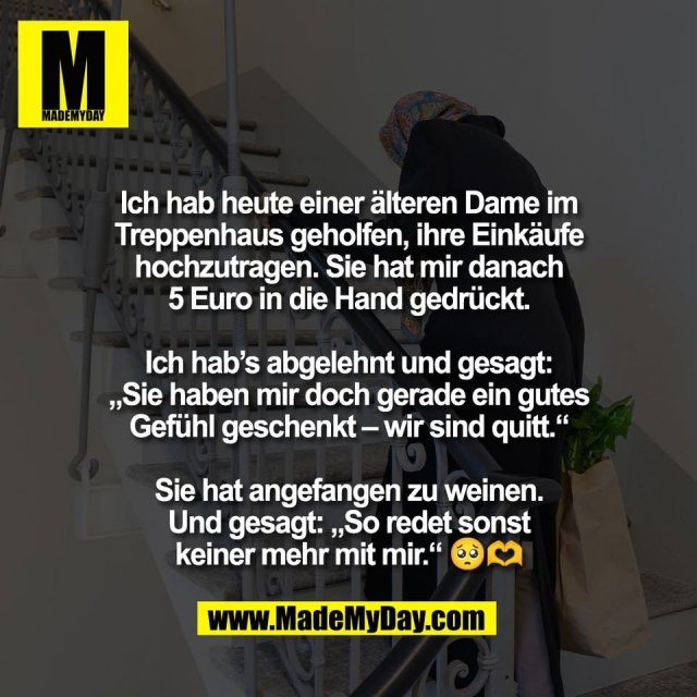 Ich hab heute einer älteren Dame im<br />
Treppenhaus geholfen, ihre Einkäufe<br />
hochzutragen. Sie hat mir danach<br />
5 Euro in die Hand gedrückt.<br />
<br />
Ich hab’s abgelehnt und gesagt:<br />
„Sie haben mir doch gerade ein gutes<br />
Gefühl geschenkt – wir sind quitt.“<br />
<br />
Sie hat angefangen zu weinen.<br />
Und gesagt: „So redet sonst<br />
keiner mehr mit mir.“ 🥺🫶