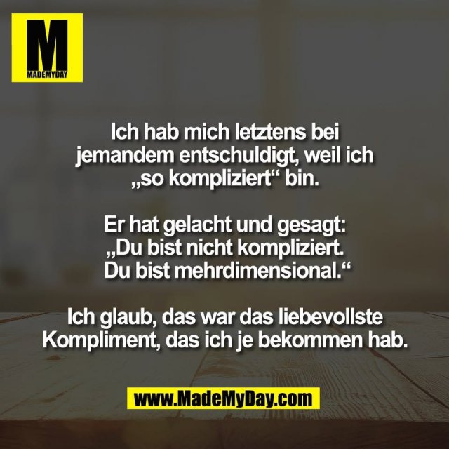 Ich hab mich letztens bei<br />
jemandem entschuldigt, weil ich<br />
„so kompliziert“ bin.<br />
<br />
Er hat gelacht und gesagt:<br />
„Du bist nicht kompliziert.<br />
 Du bist mehrdimensional.“<br />
<br />
Ich glaub, das war das liebevollste<br />
Kompliment, das ich je bekommen hab.