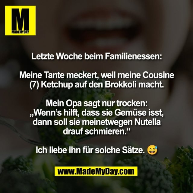 Letzte Woche beim Familienessen:<br />
<br />
Meine Tante meckert, weil meine Cousine<br />
(7) Ketchup auf den Brokkoli macht.<br />
<br />
Mein Opa sagt nur trocken:<br />
„Wenn’s hilft, dass sie Gemüse isst,<br />
dann soll sie meinetwegen Nutella<br />
drauf schmieren.“<br />
<br />
Ich liebe ihn für solche Sätze. 😅