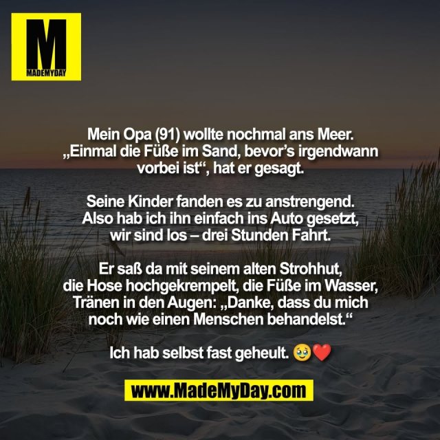 Mein Opa (91) wollte nochmal ans Meer.<br />
„Einmal die Füße im Sand, bevor’s irgendwann<br />
vorbei ist“, hat er gesagt.<br />
<br />
Seine Kinder fanden es zu anstrengend.<br />
Also hab ich ihn einfach ins Auto gesetzt,<br />
wir sind los – drei Stunden Fahrt.<br />
<br />
Er saß da mit seinem alten Strohhut,<br />
die Hose hochgekrempelt, die Füße im Wasser,<br />
Tränen in den Augen: „Danke, dass du mich<br />
noch wie einen Menschen behandelst.“<br />
<br />
Ich hab selbst fast geheult. 🥹❤️