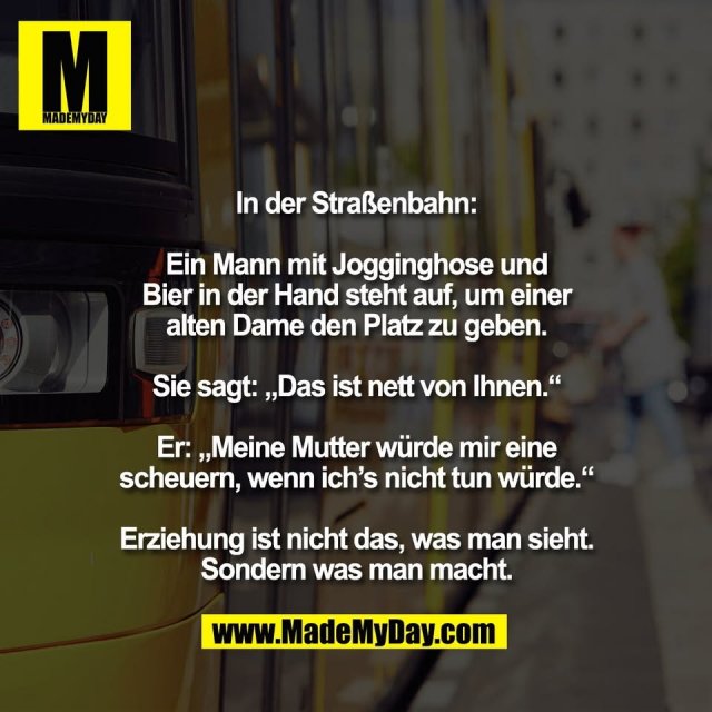 In der Straßenbahn:<br />
<br />
Ein Mann mit Jogginghose und<br />
Bier in der Hand steht auf, um einer<br />
alten Dame den Platz zu geben.<br />
<br />
Sie sagt: „Das ist nett von Ihnen.“<br />
<br />
Er: „Meine Mutter würde mir eine<br />
scheuern, wenn ich’s nicht tun würde.“<br />
<br />
Erziehung ist nicht das, was man sieht.<br />
Sondern was man macht.