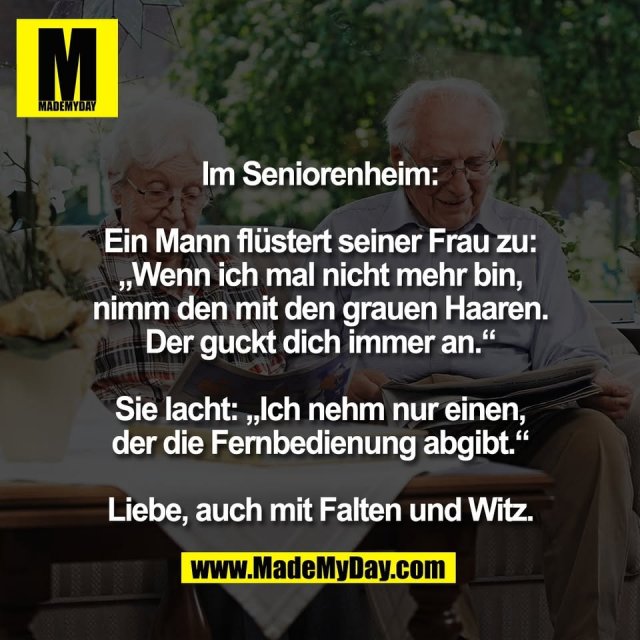 Im Seniorenheim:<br />
<br />
Ein Mann flüstert seiner Frau zu:<br />
„Wenn ich mal nicht mehr bin,<br />
nimm den mit den grauen Haaren.<br />
Der guckt dich immer an.“<br />
<br />
Sie lacht: „Ich nehm nur einen,<br />
der die Fernbedienung abgibt.“<br />
<br />
Liebe, auch mit Falten und Witz.
