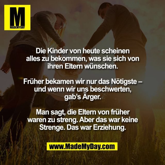 Die Kinder von heute scheinen<br />
alles zu bekommen, was sie sich von<br />
ihren Eltern wünschen.<br />
<br />
Früher bekamen wir nur das Nötigste –<br />
und wenn wir uns beschwerten,<br />
gab’s Ärger.<br />
<br />
Man sagt, die Eltern von früher<br />
waren zu streng. Aber das war keine<br />
Strenge. Das war Erziehung.