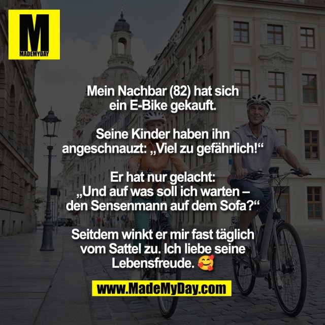 Mein Nachbar (82) hat sich<br />
ein E-Bike gekauft.<br />
<br />
Seine Kinder haben ihn<br />
angeschnauzt: „Viel zu gefährlich!“<br />
<br />
Er hat nur gelacht:<br />
„Und auf was soll ich warten –<br />
den Sensenmann auf dem Sofa?“<br />
<br />
Seitdem winkt er mir fast täglich<br />
vom Sattel zu. Ich liebe seine<br />
Lebensfreude. 🥰