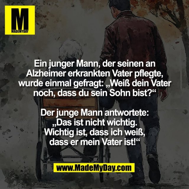Ein junger Mann, der seinen an<br />
Alzheimer erkrankten Vater pflegte,<br />
wurde einmal gefragt: „Weiß dein Vater<br />
noch, dass du sein Sohn bist?“<br />
<br />
Der junge Mann antwortete:<br />
„Das ist nicht wichtig.<br />
Wichtig ist, dass ich weiß,<br />
dass er mein Vater ist!“