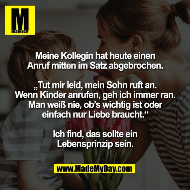 Meine Kollegin hat heute einen<br />
Anruf mitten im Satz abgebrochen.<br />
<br />
„Tut mir leid, mein Sohn ruft an.<br />
Wenn Kinder anrufen, geh ich immer ran.<br />
Man weiß nie, ob’s wichtig ist oder<br />
einfach nur Liebe braucht.“<br />
<br />
Ich find, das sollte ein<br />
Lebensprinzip sein.
