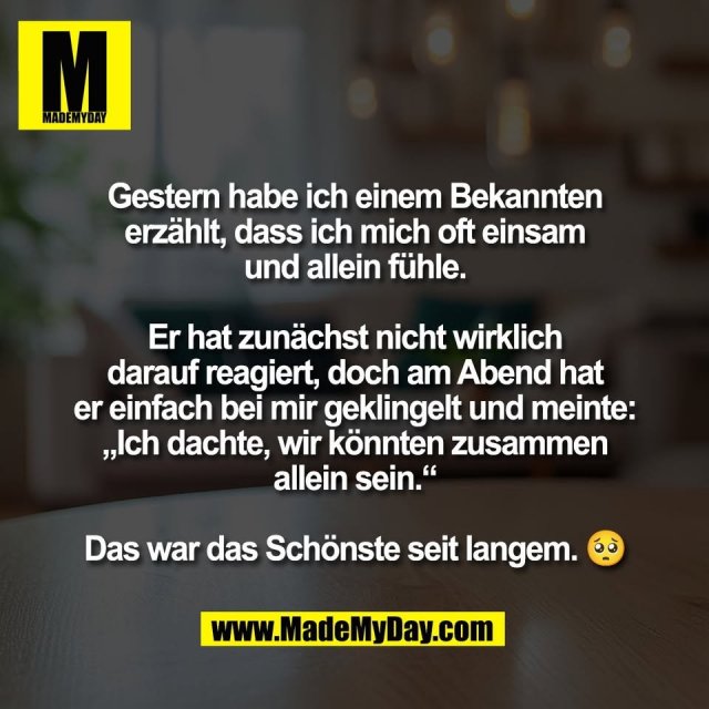Gestern habe ich einem Bekannten<br />
erzählt, dass ich mich oft einsam<br />
und allein fühle.<br />
<br />
Er hat zunächst nicht wirklich<br />
darauf reagiert, doch am Abend hat<br />
er einfach bei mir geklingelt und meinte:<br />
„Ich dachte, wir könnten zusammen<br />
allein sein.“<br />
<br />
Das war das Schönste seit langem. 🥺