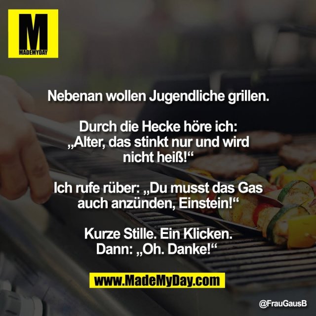 "Nebenan wollen Jugendliche grillen.<br />
<br />
Durch die Hecke höre ich:<br />
„Alter, das stinkt nur und wird<br />
nicht heiß!“<br />
<br />
Ich rufe rüber: „Du musst das Gas<br />
auch anzünden, Einstein!“<br />
<br />
Kurze Stille. Ein Klicken.<br />
Dann: „Oh. Danke!“ "