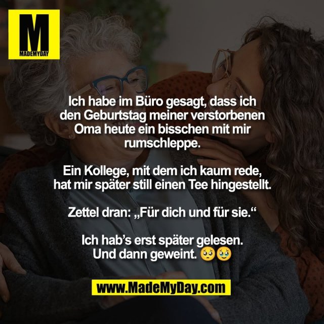 Ich habe im Büro gesagt, dass ich<br />
den Geburtstag meiner verstorbenen<br />
Oma heute ein bisschen mit mir<br />
rumschleppe.<br />
<br />
Ein Kollege, mit dem ich kaum rede,<br />
hat mir später still einen Tee hingestellt.<br />
<br />
Zettel dran: „Für dich und für sie.“<br />
<br />
Ich hab’s erst später gelesen.<br />
Und dann geweint. 🥺🥹