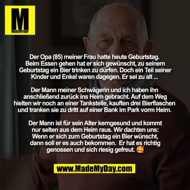 Der Opa (85) meiner Frau hatte heute Geburtstag. <br />
Beim Essen gehen hat er sich gewünscht, zu seinem<br />
Geburtstag ein Bier trinken zu dürfen. Doch ein Teil seiner<br />
Kinder und Enkel waren dagegen. Er sei zu alt ... <br />
<br />
Der Mann meiner Schwägerin und ich haben ihn <br />
anschließend zurück ins Heim gebracht. Auf dem Weg<br />
hielten wir noch an einer Tankstelle, kauften drei Bierflaschen <br />
und tranken sie zu dritt auf einer Bank im Park vorm Heim. <br />
<br />
Der Mann ist für sein Alter kerngesund und kommt<br />
nur selten aus dem Heim raus. Wir dachten uns:<br />
Wenn er sich zum Geburtstag ein Bier wünscht,<br />
dann soll er es auch bekommen.  Er hat es richtig<br />
genossen und sich riesig gefreut. 🥰