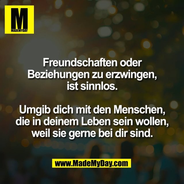 Freundschaften oder<br />
Beziehungen zu erzwingen,<br />
ist sinnlos.<br />
<br />
Umgib dich mit den Menschen,<br />
die in deinem Leben sein wollen,<br />
weil sie gerne bei dir sind.