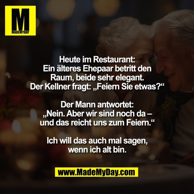 Heute im Restaurant:<br />
Ein älteres Ehepaar betritt den<br />
Raum, beide sehr elegant.<br />
Der Kellner fragt: „Feiern Sie etwas?“<br />
<br />
Der Mann antwortet:<br />
„Nein. Aber wir sind noch da –<br />
und das reicht uns zum Feiern.“<br />
<br />
Ich will das auch mal sagen,<br />
wenn ich alt bin.