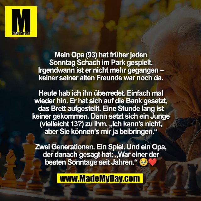 Mein Opa (93) hat früher jeden<br />
Sonntag Schach im Park gespielt.<br />
Irgendwann ist er nicht mehr gegangen –<br />
keiner seiner alten Freunde war noch da.<br />
<br />
Heute hab ich ihn überredet. Einfach mal<br />
wieder hin. Er hat sich auf die Bank gesetzt,<br />
das Brett aufgestellt. Eine Stunde lang ist<br />
keiner gekommen. Dann setzt sich ein Junge<br />
(vielleicht 13?) zu ihm. „Ich kann’s nicht,<br />
aber Sie können’s mir ja beibringen.“<br />
<br />
Zwei Generationen. Ein Spiel. Und ein Opa,<br />
der danach gesagt hat: „War einer der<br />
besten Sonntage seit Jahren.“ 🥹❤️