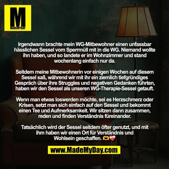 Irgendwann brachte mein WG-Mitbewohner einen unfassbar<br />
hässlichen Sessel vom Sperrmüll mit in die WG. Niemand wollte<br />
ihn haben, und so landete er im Wohnzimmer und stand<br />
wochenlang einfach nur da.<br />
<br />
Seitdem meine Mitbewohnerin vor einigen Wochen auf diesem<br />
Sessel saß, während wir mit ihr ein ziemlich tiefgründiges<br />
Gespräch über ihre Struggles und negativen Gedanken führten,<br />
haben wir den Sessel als unseren WG-Therapie-Sessel getauft.<br />
<br />
Wenn man etwas loswerden möchte, sei es Herzschmerz oder<br />
Krisen, setzt man sich einfach auf den Sessel und bekommt<br />
einen Tee und Aufmerksamkeit. Wir sitzen dann zusammen,<br />
reden und finden Verständnis füreinander.<br />
<br />
Tatsächlich wird der Sessel seitdem öfter genutzt, und mit<br />
ihm haben wir einen Ort für Verständnis und<br />
Wohlsein geschaffen. 🫶❤️‍🩹