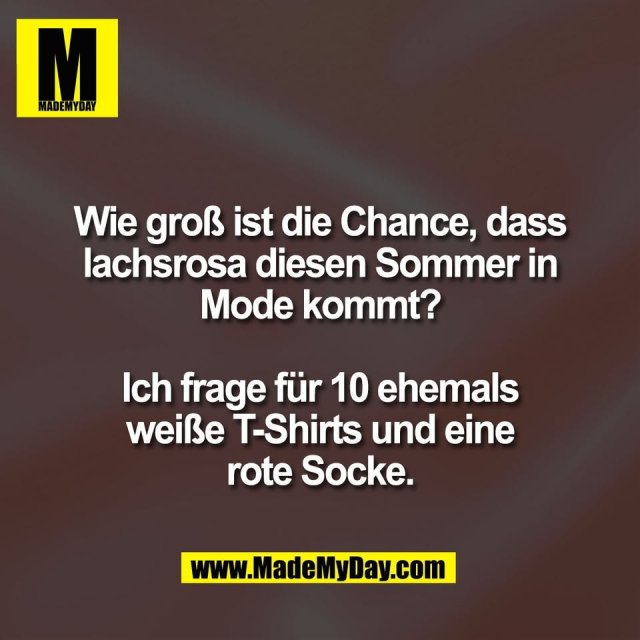 Wie groß ist die Chance, dass<br />
lachsrosa diesen Sommer in<br />
Mode kommt?<br />
<br />
Ich frage für 10 ehemals<br />
weiße T-Shirts und eine<br />
rote Socke.