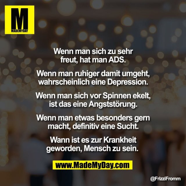 Wenn man sich zu sehr<br />
freut, hat man ADS.<br />
<br />
Wenn man ruhiger damit umgeht,<br />
wahrscheinlich eine Depression.<br />
<br />
Wenn man sich vor Spinnen ekelt,<br />
ist das eine Angststörung.<br />
<br />
Wenn man etwas besonders gern<br />
macht, definitiv eine Sucht.<br />
<br />
Wann ist es zur Krankheit<br />
geworden, Mensch zu sein.