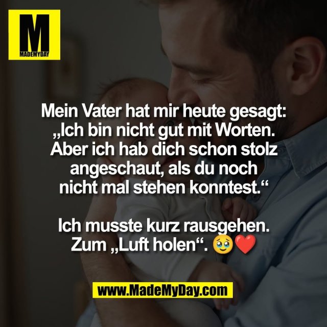 Mein Vater hat mir heute gesagt:<br />
„Ich bin nicht gut mit Worten.<br />
Aber ich hab dich schon stolz<br />
angeschaut, als du noch<br />
nicht mal stehen konntest.“<br />
<br />
Ich musste kurz rausgehen.<br />
Zum „Luft holen“. 🥹❤️
