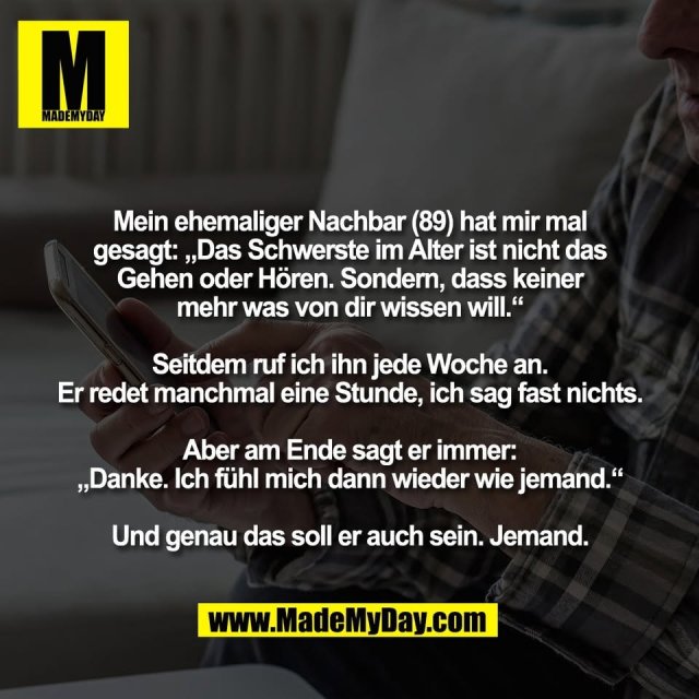 Mein ehemaliger Nachbar (89) hat mir mal<br />
gesagt: „Das Schwerste im Alter ist nicht das<br />
Gehen oder Hören. Sondern, dass keiner<br />
mehr was von dir wissen will.“<br />
<br />
Seitdem ruf ich ihn jede Woche an.<br />
Er redet manchmal eine Stunde, ich sag fast nichts.<br />
<br />
Aber am Ende sagt er immer:<br />
„Danke. Ich fühl mich dann wieder wie jemand.“<br />
<br />
Und genau das soll er auch sein. Jemand.