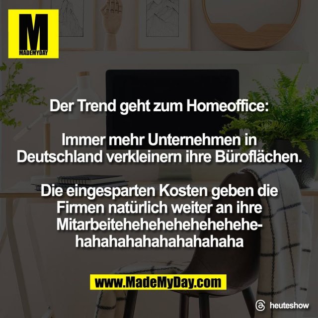 Der Trend geht zum Homeoffice:<br />
<br />
Immer mehr Unternehmen in<br />
Deutschland verkleinern ihre Büroflächen.<br />
<br />
Die eingesparten Kosten geben die<br />
Firmen natürlich weiter an ihre<br />
Mitarbeitehehehehehehehehe-<br />
hahahahahahahahahaha<br />
<br />
Threads: heuteshow