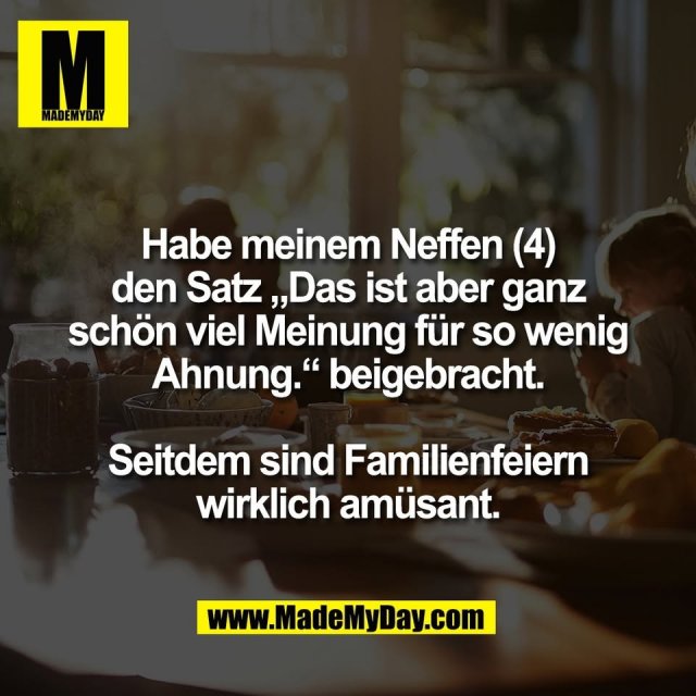 Habe meinem Neffen (4)<br />
den Satz „Das ist aber ganz<br />
schön viel Meinung für so wenig<br />
Ahnung.“ beigebracht.<br />
<br />
Seitdem sind Familienfeiern<br />
wirklich amüsant.