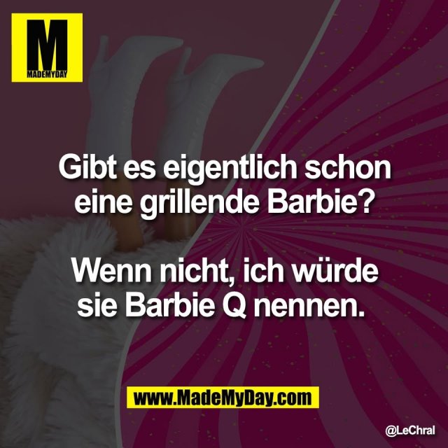Gibt es eigentlich schon<br />
eine grillende Barbie?<br />
<br />
Wenn nicht, ich würde<br />
sie Barbie Q nennen.