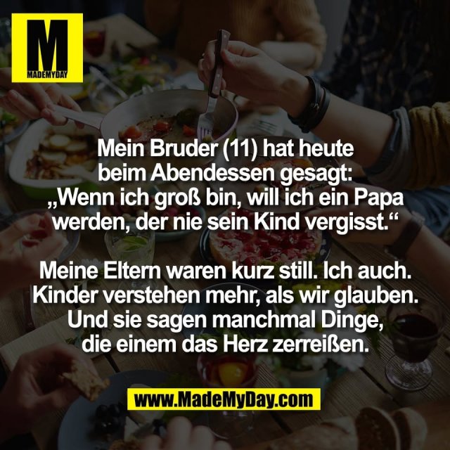 Mein Bruder (11) hat heute<br />
beim Abendessen gesagt:<br />
„Wenn ich groß bin, will ich ein Papa<br />
werden, der nie sein Kind vergisst.“<br />
<br />
Meine Eltern waren kurz still. Ich auch.<br />
Kinder verstehen mehr, als wir glauben.<br />
Und sie sagen manchmal Dinge,<br />
die einem das Herz zerreißen.
