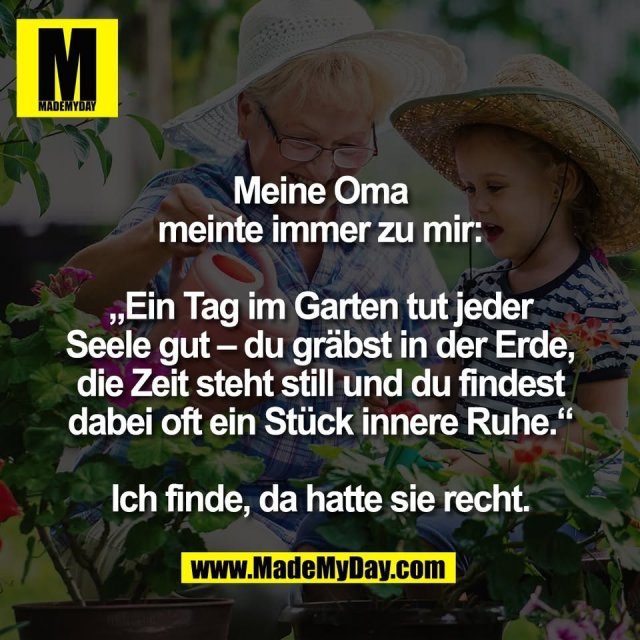 Meine Oma<br />
meinte immer zu mir:<br />
<br />
„Ein Tag im Garten tut jeder<br />
Seele gut – du gräbst in der Erde,<br />
die Zeit steht still und du findest<br />
dabei oft ein Stück innere Ruhe.“<br />
<br />
Ich finde, da hatte sie recht.