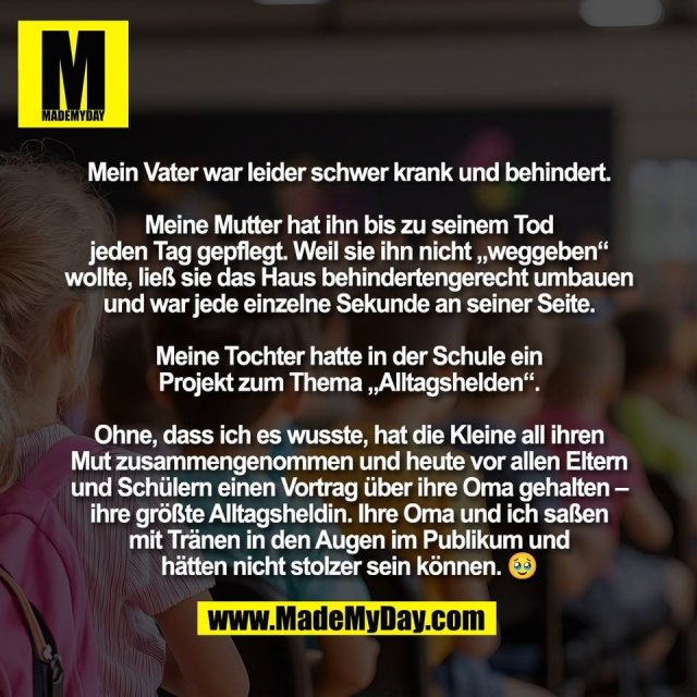 Mein Vater war leider schwer krank und behindert.<br />
<br />
Meine Mutter hat ihn bis zu seinem Tod<br />
jeden Tag gepflegt. Weil sie ihn nicht „weggeben“<br />
wollte, ließ sie das Haus behindertengerecht umbauen<br />
und war jede einzelne Sekunde an seiner Seite.<br />
<br />
Meine Tochter hatte in der Schule ein<br />
Projekt zum Thema „Alltagshelden“.<br />
<br />
Ohne, dass ich es wusste, hat die Kleine all ihren<br />
Mut zusammengenommen und heute vor allen Eltern<br />
und Schülern einen Vortrag über ihre Oma gehalten –<br />
ihre größte Alltagsheldin. Ihre Oma und ich saßen<br />
mit Tränen in den Augen im Publikum und<br />
hätten nicht stolzer sein können. 🥹