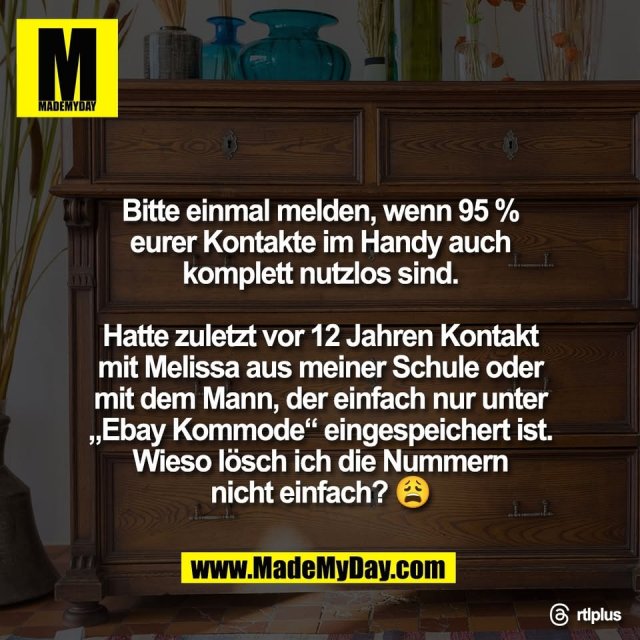 Bitte einmal melden, wenn 95 %<br />
eurer Kontakte im Handy auch<br />
komplett nutzlos sind.<br />
<br />
Hatte zuletzt vor 12 Jahren Kontakt<br />
mit Melissa aus meiner Schule oder<br />
mit dem Mann, der einfach nur unter<br />
„Ebay Kommode“ eingespeichert ist.<br />
Wieso lösch ich die Nummern<br />
nicht einfach? 😩<br />
<br />
Threads: rtlplus