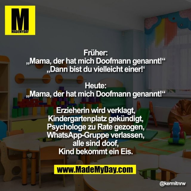 Früher:<br />
„Mama, der hat mich Doofmann genannt!“<br />
„Dann bist du vielleicht einer!‘<br />
<br />
Heute:<br />
„Mama, der hat mich Doofmann genannt!“<br />
<br />
Erzieherin wird verklagt,<br />
Kindergartenplatz gekündigt,<br />
Psychologe zu Rate gezogen,<br />
WhatsApp-Gruppe verlassen,<br />
alle sind doof,<br />
Kind bekommt ein Eis.