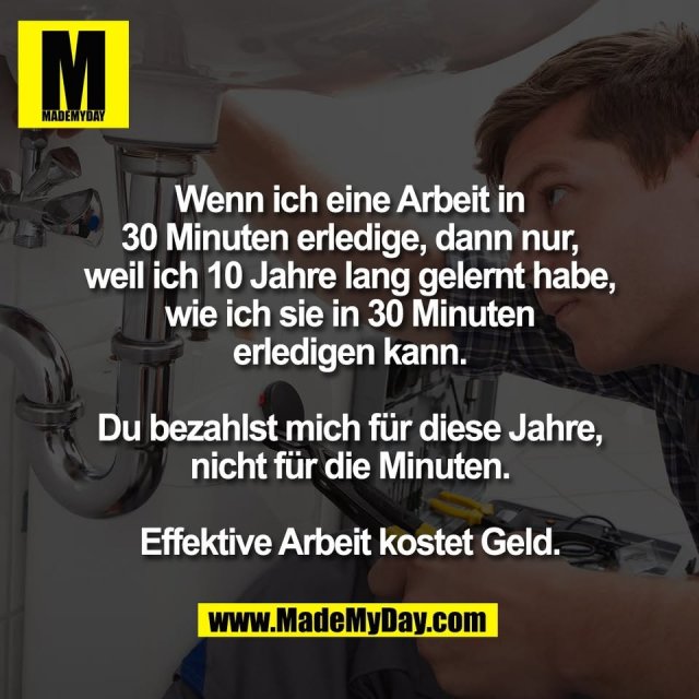 Wenn ich eine Arbeit in<br />
30 Minuten erledige, dann nur,<br />
weil ich 10 Jahre lang gelernt habe,<br />
wie ich sie in 30 Minuten<br />
erledigen kann.<br />
<br />
Du bezahlst mich für diese Jahre,<br />
nicht für die Minuten.<br />
<br />
Effektive Arbeit kostet Geld.