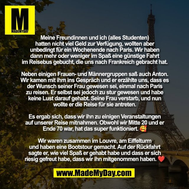 Meine Freundinnen und ich (alles Studenten)<br />
hatten nicht viel Geld zur Verfügung, wollten aber<br />
unbedingt für ein Wochenende nach Paris. Wir haben<br />
dann mehr oder weniger im Spaß eine günstige Fahrt<br />
im Reisebus gebucht, die uns nach Frankreich gebracht hat.<br />
<br />
Neben einigen Frauen- und Männergruppen saß auch Anton.<br />
Wir kamen mit ihm ins Gespräch und er erzählte uns, dass es<br />
der Wunsch seiner Frau gewesen sei, einmal nach Paris<br />
zu reisen. Er selbst sei jedoch zu stur gewesen und habe<br />
keine Lust darauf gehabt. Seine Frau verstarb, und nun<br />
wollte er die Reise für sie antreten.<br />
<br />
Es ergab sich, dass wir ihn zu einigen Veranstaltungen<br />
auf unserer Reise mitnahmen. Obwohl wir Mitte 20 und er<br />
Ende 70 war, hat das super funktioniert. 🥰<br />
<br />
Wir waren zusammen im Louvre, am Eiffelturm<br />
und haben eine Bootstour gemacht. Auf der Rückfahrt<br />
sagte er, wie viel Spaß er gehabt habe und dass er sich<br />
riesig gefreut habe, dass wir ihn mitgenommen haben. ❤️