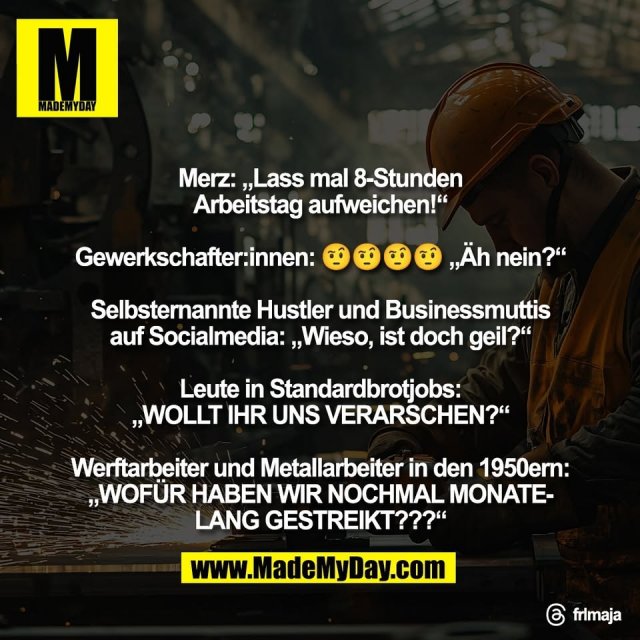 Merz: „Lass mal 8-Stunden<br />
Arbeitstag aufweichen!“<br />
<br />
Gewerkschafter:innen: 🤨🤨🤨🤨 „Äh nein?“<br />
<br />
Selbsternannte Hustler und Businessmuttis<br />
auf Socialmedia: „Wieso, ist doch geil?“<br />
<br />
Leute in Standardbrotjobs:<br />
„WOLLT IHR UNS VERARSCHEN?“<br />
<br />
Werftarbeiter und Metallarbeiter in den 1950ern:<br />
„WOFÜR HABEN WIR NOCHMAL MONATE-<br />
LANG GESTREIKT???“<br />
<br />
Threads: frlmaja