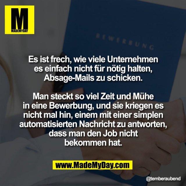 Es ist frech, wie viele Unternehmen<br />
es einfach nicht für nötig halten,<br />
Absage-Mails zu schicken.<br />
<br />
Man steckt so viel Zeit und Mühe<br />
in eine Bewerbung, und sie kriegen es<br />
nicht mal hin, einem mit einer simplen<br />
automatisierten Nachricht zu antworten,<br />
dass man den Job nicht<br />
bekommen hat.
