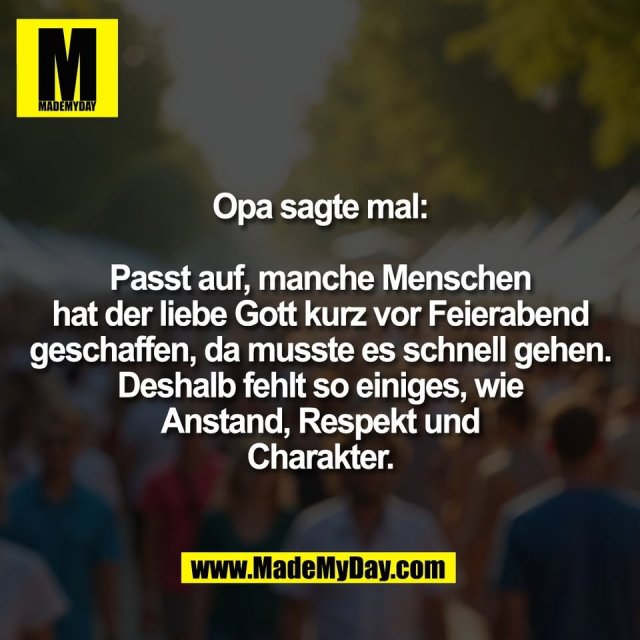 Opa sagte mal:<br />
<br />
Passt auf, manche Menschen<br />
hat der liebe Gott kurz vor Feierabend<br />
geschaffen, da musste es schnell gehen.<br />
Deshalb fehlt so einiges, wie<br />
Anstand, Respekt und<br />
Charakter.