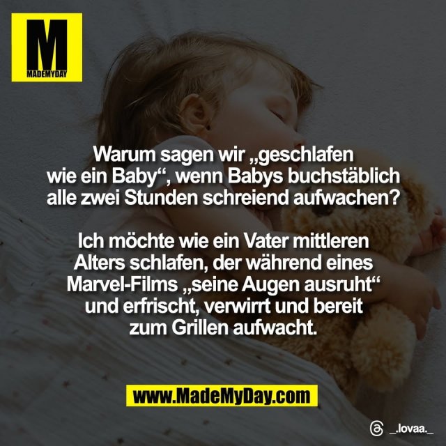 Warum sagen wir „geschlafen<br />
wie ein Baby“, wenn Babys buchstäblich<br />
alle zwei Stunden schreiend aufwachen?<br />
<br />
Ich möchte wie ein Vater mittleren<br />
Alters schlafen, der während eines<br />
Marvel-Films „seine Augen ausruht“<br />
und erfrischt, verwirrt und bereit<br />
zum Grillen aufwacht.<br />
<br />
Threads: _.lovaa._