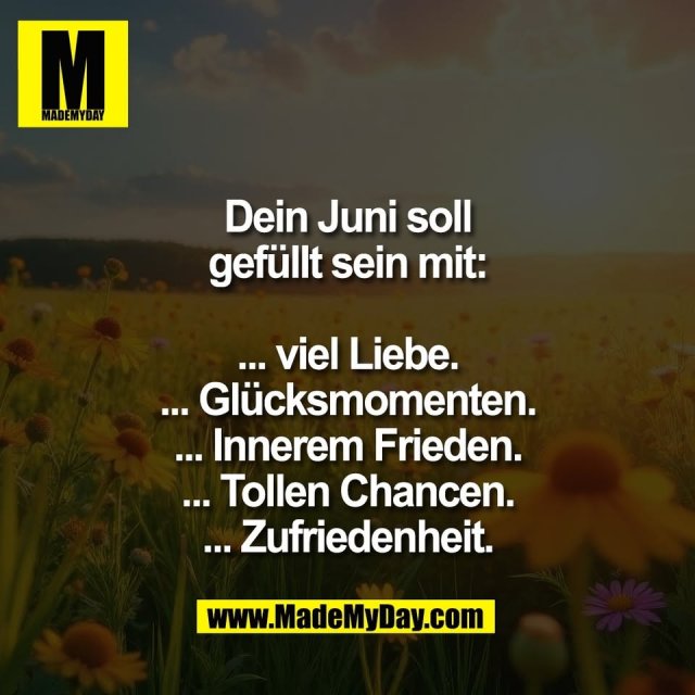 Dein Juni soll<br />
gefüllt sein mit:<br />
<br />
... viel Liebe.<br />
... Glücksmomenten.<br />
... Innerem Frieden.<br />
... Tollen Chancen.<br />
... Zufriedenheit.
