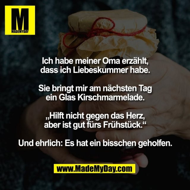 Ich habe meiner Oma erzählt,<br />
dass ich Liebeskummer habe.<br />
<br />
Sie bringt mir am nächsten Tag<br />
ein Glas Kirschmarmelade.<br />
<br />
„Hilft nicht gegen das Herz,<br />
aber ist gut fürs Frühstück.“<br />
<br />
Und ehrlich: Es hat ein bisschen geholfen.