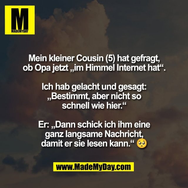 Mein kleiner Cousin (5) hat gefragt,<br />
ob Opa jetzt „im Himmel Internet hat“.<br />
<br />
Ich hab gelacht und gesagt:<br />
„Bestimmt, aber nicht so<br />
schnell wie hier.“<br />
<br />
Er: „Dann schick ich ihm eine<br />
ganz langsame Nachricht,<br />
damit er sie lesen kann.“ 🥺
