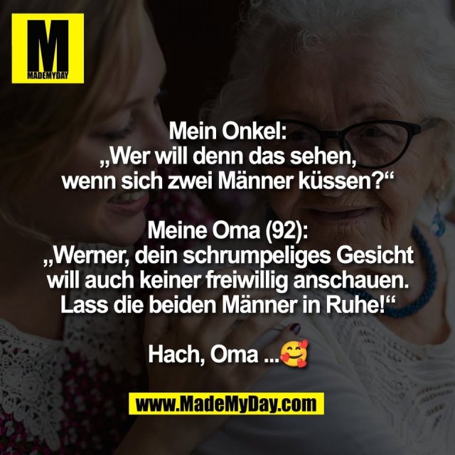 Mein Onkel:<br />
„Wer will denn das sehen,<br />
wenn sich zwei Männer küssen?“<br />
<br />
Meine Oma (92):<br />
„Werner, dein schrumpeliges Gesicht<br />
will auch keiner freiwillig anschauen.<br />
Lass die beiden Männer in Ruhe!“<br />
<br />
Hach, Oma ...🥰