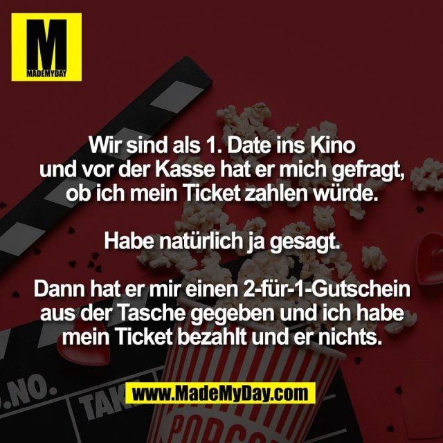 Wir sind als 1. Date ins Kino<br />
und vor der Kasse hat er mich gefragt,<br />
ob ich mein Ticket zahlen würde.<br />
<br />
Habe natürlich ja gesagt.<br />
<br />
Dann hat er mir einen 2-für-1-Gutschein<br />
aus der Tasche gegeben und ich habe<br />
mein Ticket bezahlt und er nichts.