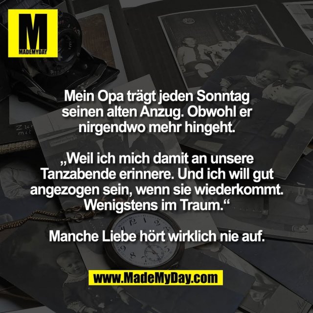 Mein Opa trägt jeden Sonntag<br />
seinen alten Anzug. Obwohl er<br />
nirgendwo mehr hingeht.<br />
<br />
„Weil ich mich damit an unsere<br />
Tanzabende erinnere. Und ich will gut<br />
angezogen sein, wenn sie wiederkommt.<br />
Wenigstens im Traum.“<br />
<br />
Manche Liebe hört wirklich nie auf.