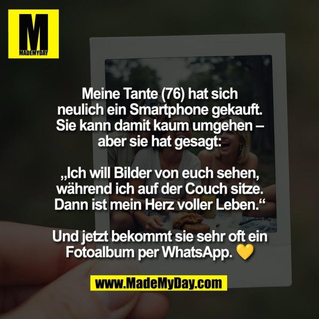 Meine Tante (76) hat sich<br />
neulich ein Smartphone gekauft.<br />
Sie kann damit kaum umgehen –<br />
aber sie hat gesagt:<br />
<br />
„Ich will Bilder von euch sehen,<br />
während ich auf der Couch sitze.<br />
Dann ist mein Herz voller Leben.“<br />
<br />
Und jetzt bekommt sie sehr oft ein<br />
Fotoalbum per WhatsApp. 💛
