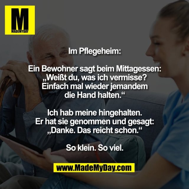 Im Pflegeheim:<br />
<br />
Ein Bewohner sagt beim Mittagessen:<br />
„Weißt du, was ich vermisse?<br />
Einfach mal wieder jemandem<br />
die Hand halten.“<br />
<br />
Ich hab meine hingehalten.<br />
Er hat sie genommen und gesagt:<br />
„Danke. Das reicht schon.“<br />
<br />
So klein. So viel.