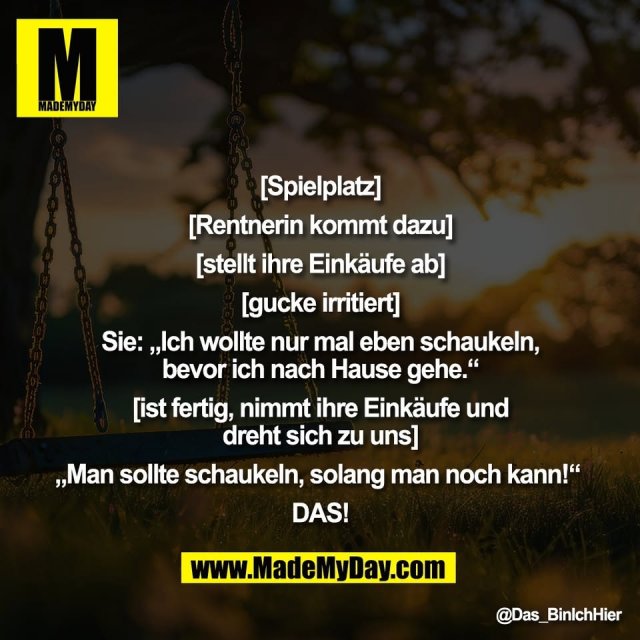"[Spielplatz]<br />
<br />
[Rentnerin kommt dazu]<br />
<br />
[stellt ihre Einkäufe ab]<br />
<br />
[gucke irritiert]<br />
<br />
Sie: „Ich wollte nur mal eben schaukeln,<br />
bevor ich nach Hause gehe.“<br />
<br />
[ist fertig, nimmt ihre Einkäufe und<br />
dreht sich zu uns]<br />
<br />
„Man sollte schaukeln, solang man noch kann!“ <br />
<br />
DAS!"