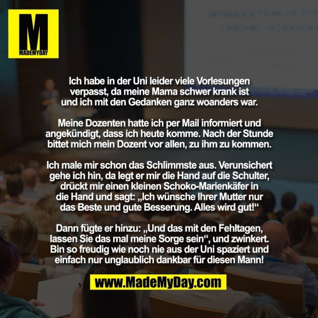 Ich habe in der Uni leider viele Vorlesungen<br />
verpasst, da meine Mama schwer krank ist<br />
und ich mit den Gedanken ganz woanders war.<br />
<br />
Meine Dozenten hatte ich per Mail informiert und<br />
angekündigt, dass ich heute komme. Nach der Stunde<br />
bittet mich mein Dozent vor allen, zu ihm zu kommen.<br />
<br />
Ich male mir schon das Schlimmste aus. Verunsichert<br />
gehe ich hin, da legt er mir die Hand auf die Schulter,<br />
drückt mir einen kleinen Schoko-Marienkäfer in<br />
die Hand und sagt: „Ich wünsche Ihrer Mutter nur<br />
das Beste und gute Besserung. Alles wird gut!“<br />
<br />
Dann fügte er hinzu: „Und das mit den Fehltagen,<br />
lassen Sie das mal meine Sorge sein“, und zwinkert.<br />
Bin so freudig wie noch nie aus der Uni spaziert und<br />
einfach nur unglaublich dankbar für diesen Mann!